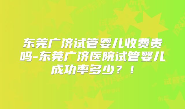 东莞广济试管婴儿收费贵吗-东莞广济医院试管婴儿成功率多少？！