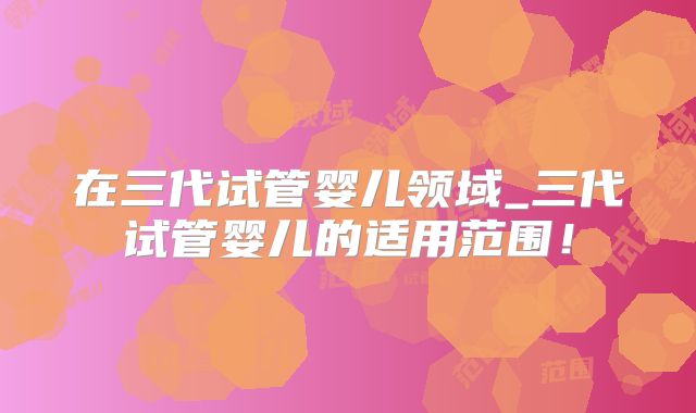 在三代试管婴儿领域_三代试管婴儿的适用范围!