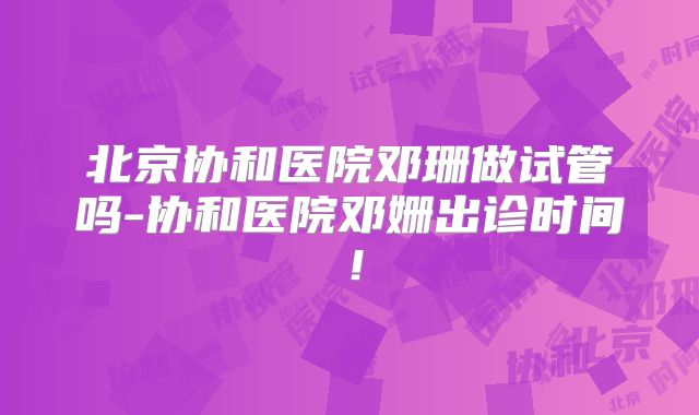 北京协和医院邓珊做试管吗-协和医院邓姗出诊时间!