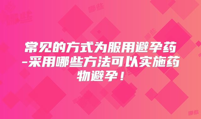 常见的方式为服用避孕药-采用哪些方法可以实施药物避孕!