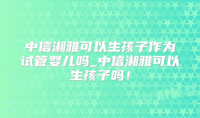 中信湘雅可以生孩子作为试管婴儿吗_中信湘雅可以生孩子吗!