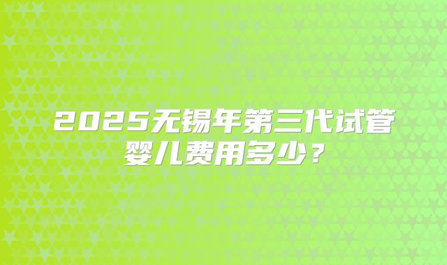 2025无锡年第三代试管婴儿费用多少?