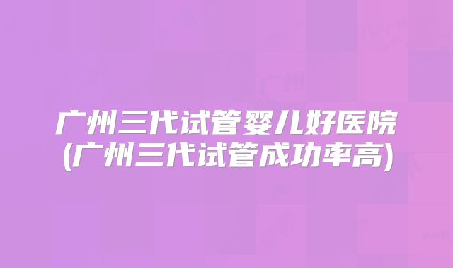 广州三代试管婴儿好医院(广州三代试管成功率高)