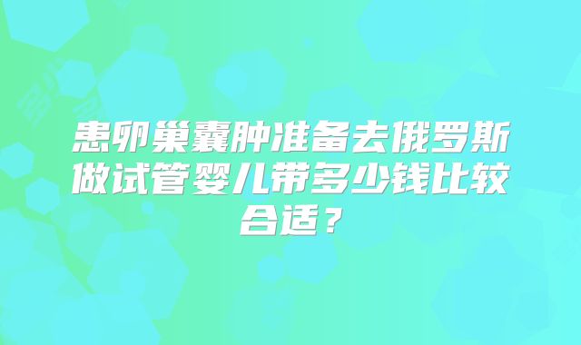 患卵巢囊肿准备去俄罗斯做试管婴儿带多少钱比较合适？
