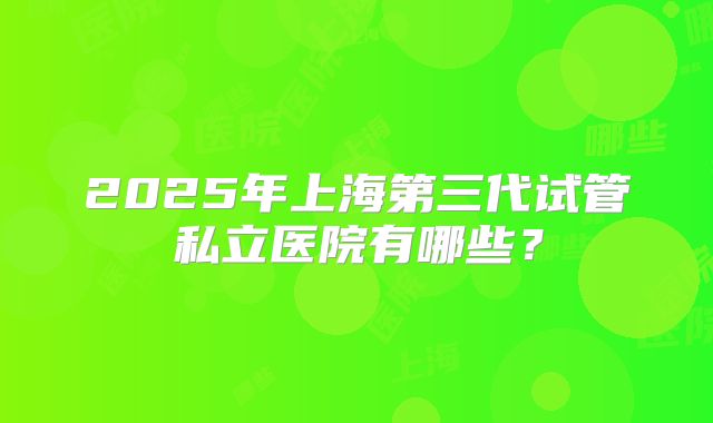 2025年上海第三代试管私立医院有哪些？