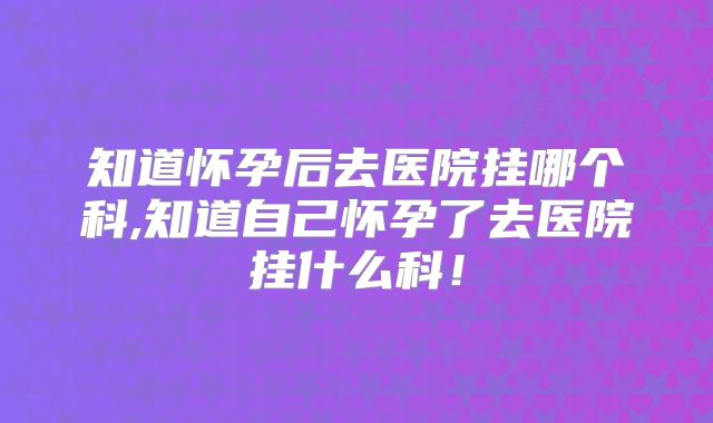 知道怀孕后去医院挂哪个科,知道自己怀孕了去医院挂什么科！