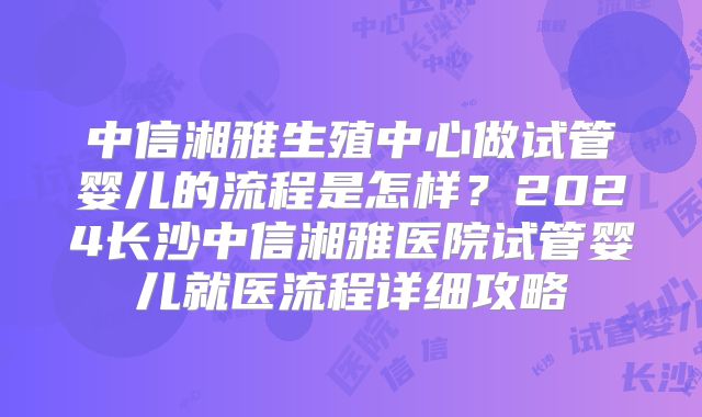中信湘雅生殖中心做试管婴儿的流程是怎样？2024长沙中信湘雅医院试管婴儿就医流程详细攻略