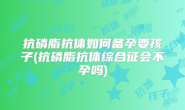 抗磷脂抗体如何备孕要孩子(抗磷脂抗体综合征会不孕吗)