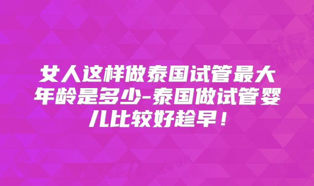 女人这样做泰国试管最大年龄是多少-泰国做试管婴儿比较好趁早！