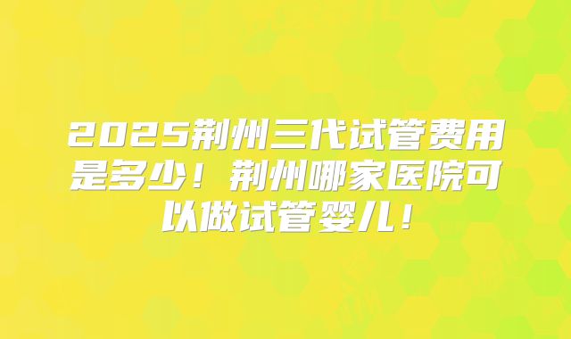 2025荆州三代试管费用是多少！荆州哪家医院可以做试管婴儿！