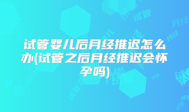 试管婴儿后月经推迟怎么办(试管之后月经推迟会怀孕吗)