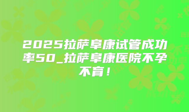 2025拉萨阜康试管成功率50_拉萨阜康医院不孕不育！