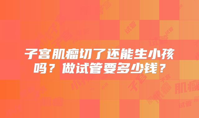 子宫肌瘤切了还能生小孩吗？做试管要多少钱？