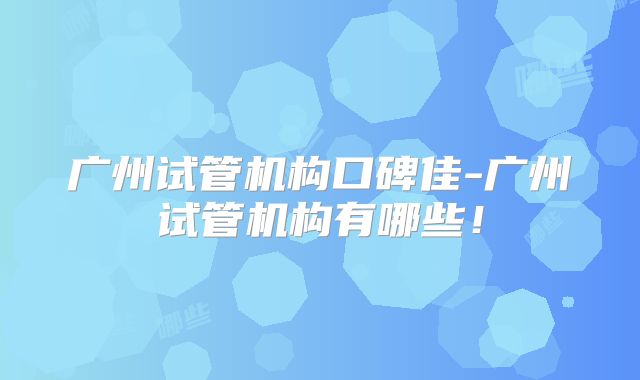 广州试管机构口碑佳-广州试管机构有哪些!