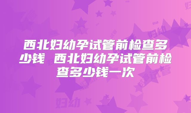 西北妇幼孕试管前检查多少钱 西北妇幼孕试管前检查多少钱一次