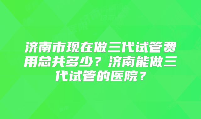 济南市现在做三代试管费用总共多少?济南能做三代试管的医院?