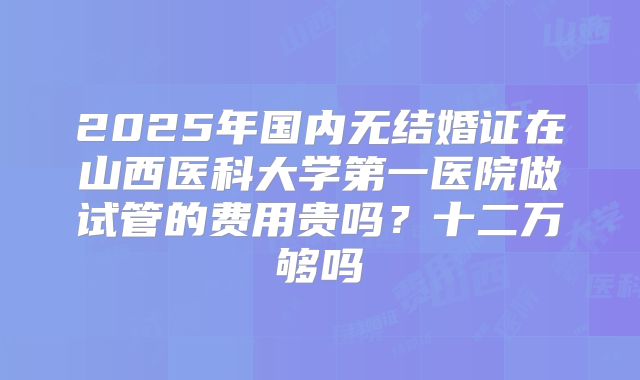2025年国内无结婚证在山西医科大学第一医院做试管的费用贵吗？十二万够吗