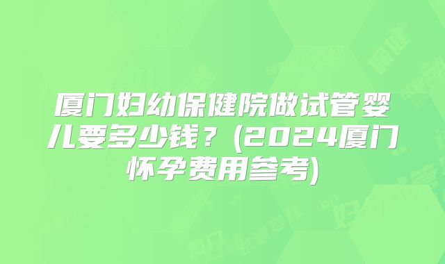 厦门妇幼保健院做试管婴儿要多少钱？(2024厦门怀孕费用参考)