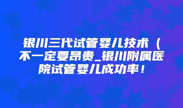 银川三代试管婴儿技术（不一定要昂贵_银川附属医院试管婴儿成功率！