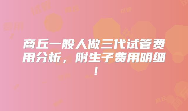 商丘一般人做三代试管费用分析,附生子费用明细!