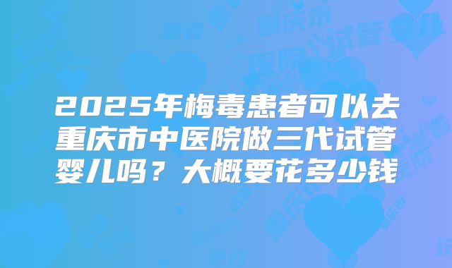 2025年梅毒患者可以去重庆市中医院做三代试管婴儿吗?大概要花多少钱