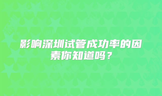 影响深圳试管成功率的因素你知道吗?