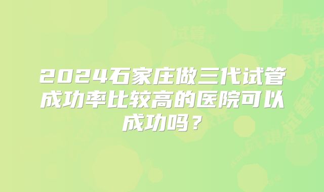 2024石家庄做三代试管成功率比较高的医院可以成功吗？