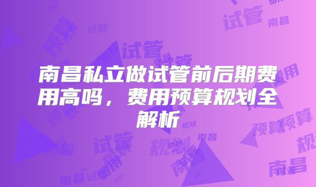 南昌私立做试管前后期费用高吗,费用预算规划全解析