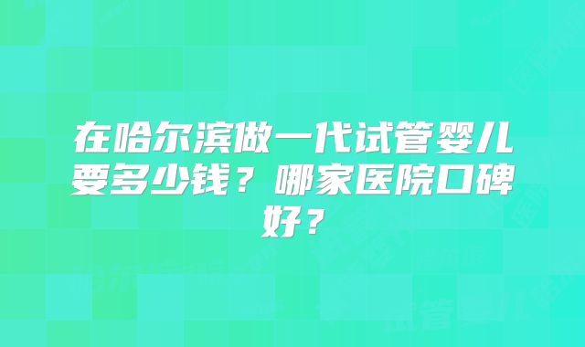 在哈尔滨做一代试管婴儿要多少钱?哪家医院口碑好?