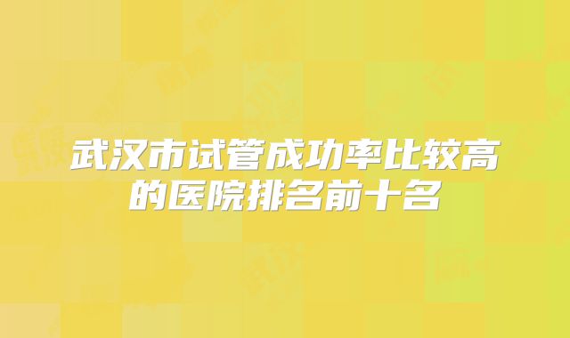 武汉市试管成功率比较高的医院排名前十名