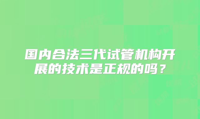 国内合法三代试管机构开展的技术是正规的吗?