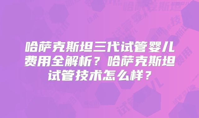 哈萨克斯坦三代试管婴儿费用全解析？哈萨克斯坦试管技术怎么样？