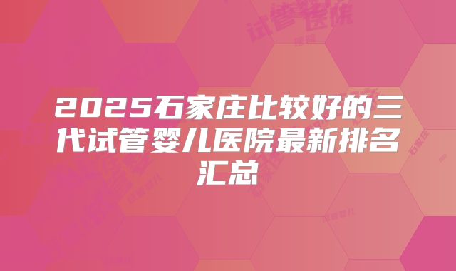2025石家庄比较好的三代试管婴儿医院最新排名汇总