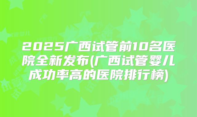 2025广西试管前10名医院全新发布(广西试管婴儿成功率高的医院排行榜)
