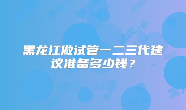 黑龙江做试管一二三代建议准备多少钱?