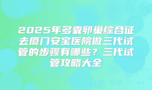 2025年多囊卵巢综合征去厦门安宝医院做三代试管的步骤有哪些?三代试管攻略大全