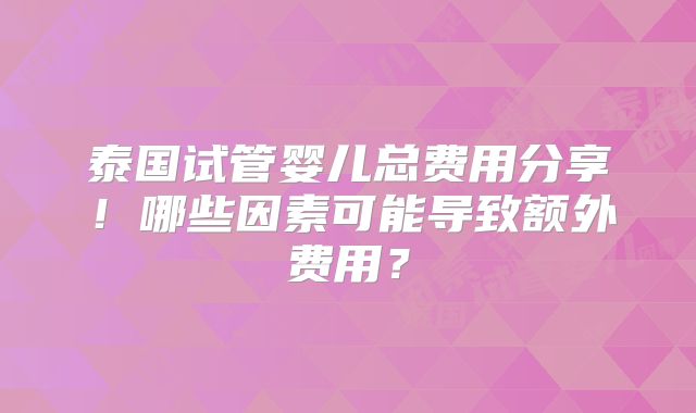 泰国试管婴儿总费用分享!哪些因素可能导致额外费用?