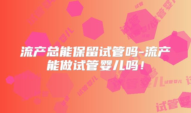 流产总能保留试管吗-流产能做试管婴儿吗！