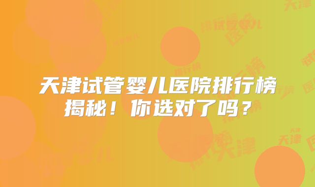 天津试管婴儿医院排行榜揭秘!你选对了吗?