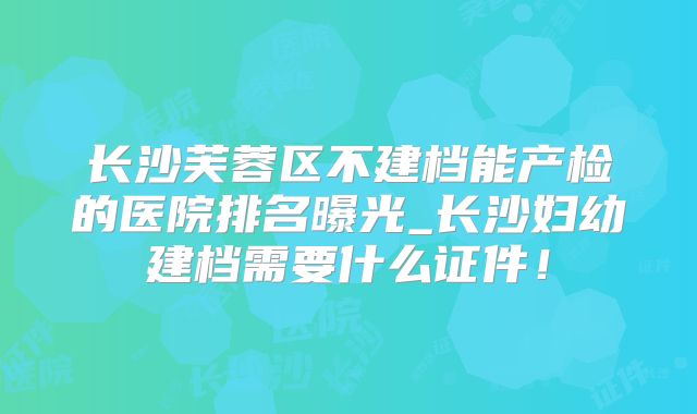 长沙芙蓉区不建档能产检的医院排名曝光_长沙妇幼建档需要什么证件!