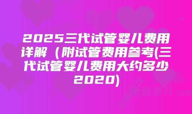 2025三代试管婴儿费用详解(附试管费用参考(三代试管婴儿费用大约多少2020)