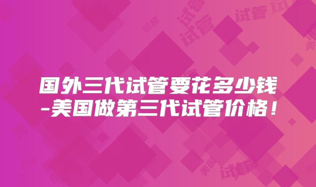 国外三代试管要花多少钱-美国做第三代试管价格！
