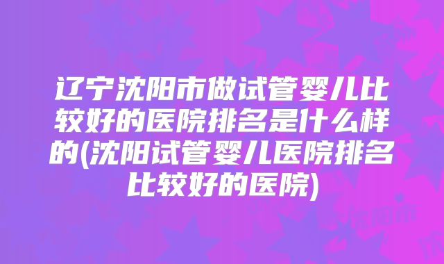辽宁沈阳市做试管婴儿比较好的医院排名是什么样的(沈阳试管婴儿医院排名比较好的医院)