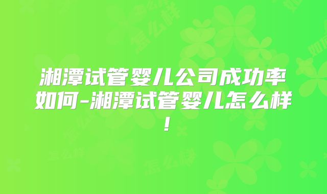 湘潭试管婴儿公司成功率如何-湘潭试管婴儿怎么样！