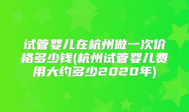 试管婴儿在杭州做一次价格多少钱(杭州试管婴儿费用大约多少2020年)