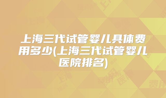 上海三代试管婴儿具体费用多少(上海三代试管婴儿医院排名)
