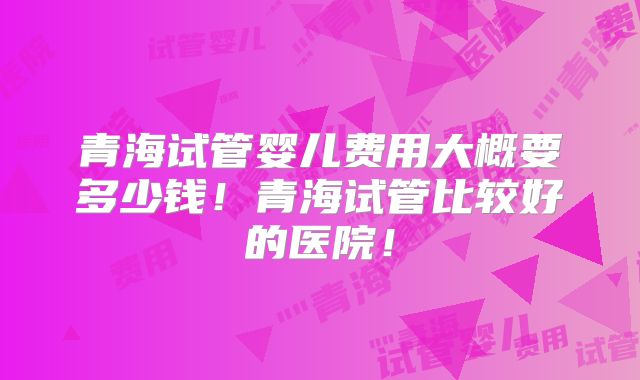青海试管婴儿费用大概要多少钱!青海试管比较好的医院!