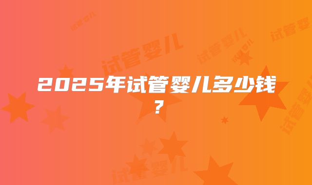 2025年试管婴儿多少钱?