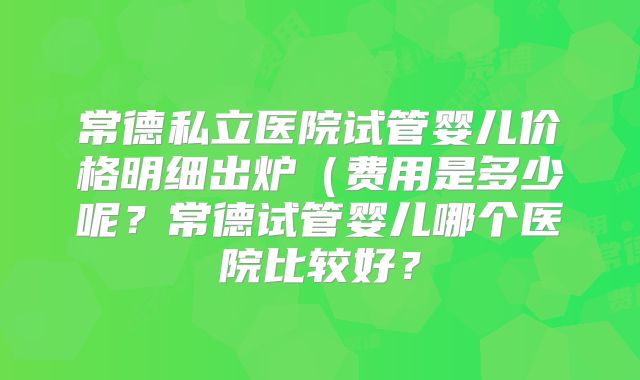 常德私立医院试管婴儿价格明细出炉（费用是多少呢？常德试管婴儿哪个医院比较好？