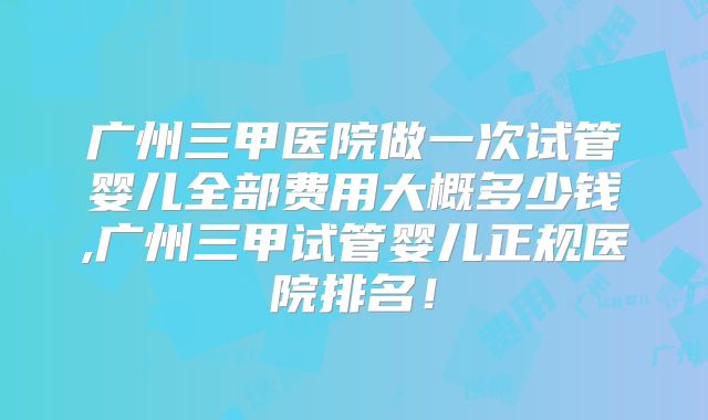 广州三甲医院做一次试管婴儿全部费用大概多少钱,广州三甲试管婴儿正规医院排名!